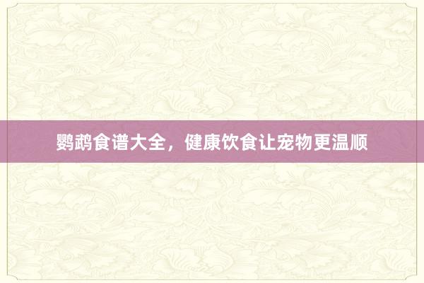 鹦鹉食谱大全，健康饮食让宠物更温顺