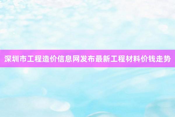 深圳市工程造价信息网发布最新工程材料价钱走势