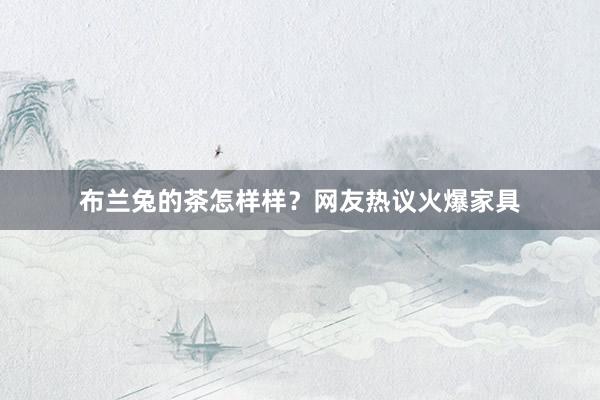 布兰兔的茶怎样样？网友热议火爆家具