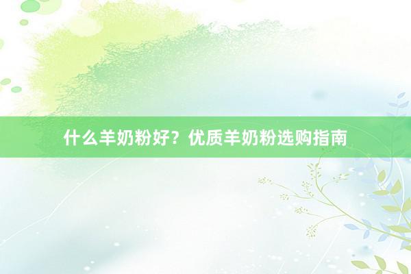 什么羊奶粉好？优质羊奶粉选购指南