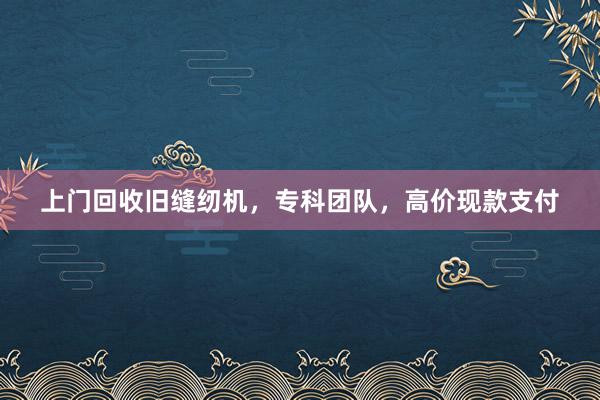 上门回收旧缝纫机，专科团队，高价现款支付