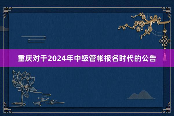 重庆对于2024年中级管帐报名时代的公告